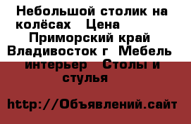 Небольшой столик на колёсах › Цена ­ 1 500 - Приморский край, Владивосток г. Мебель, интерьер » Столы и стулья   